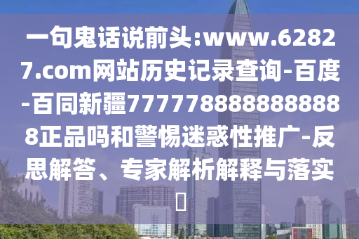 一句鬼话说前头:www.62827.com网站历史记录查询-百度-百同新疆7777788888888888正品吗和警惕迷惑性推广-反思解答、专家解析解释与落实