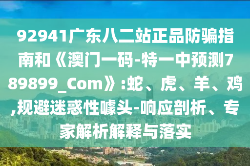 92941广东八二站正品防骗指南和《澳门一码-特一中预测789899_Com》:蛇、虎、羊、鸡,规避迷惑性噱头-响应剖析、专家解析解释与落实