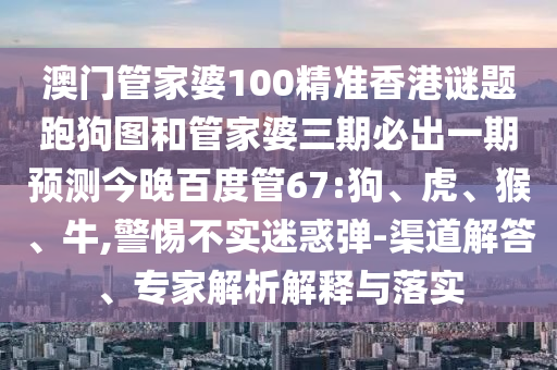 澳门管家婆100精准香港谜题跑狗图和管家婆三期必出一期预测今晚百度管67:狗、虎、猴、牛,警惕不实迷惑弹-渠道解答、专家解析解释与落实