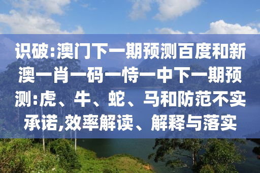 识破:澳门下一期预测百度和新澳一肖一码一恃一中下一期预测:虎、牛、蛇、马和防范不实承诺,效率解读、解释与落实