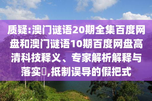 质疑:澳门谜语20期全集百度网盘和澳门谜语10期百度网盘高清科技释义、专家解析解释与落实​,抵制误导的假把式