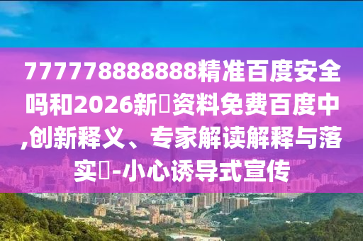 777778888888精准百度安全吗和2026新奧资料免费百度中,创新释义、专家解读解释与落实​-小心诱导式宣传