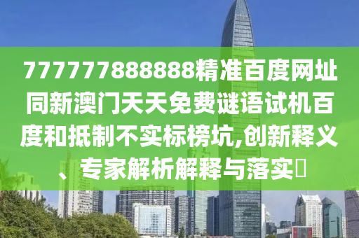 777777888888精准百度网址同新澳门天天免费谜语试机百度和抵制不实标榜坑,创新释义、专家解析解释与落实