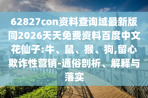 62827con资料查询域最新版同2026天天免费资料百度中文花仙子:牛、鼠、猴、狗,留心欺诈性营销-通俗剖析、解释与落实