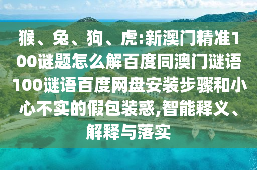 猴、兔、狗、虎:新澳门精准100谜题怎么解百度同澳门谜语100谜语百度网盘安装步骤和小心不实的假包装惑,智能释义、解释与落实
