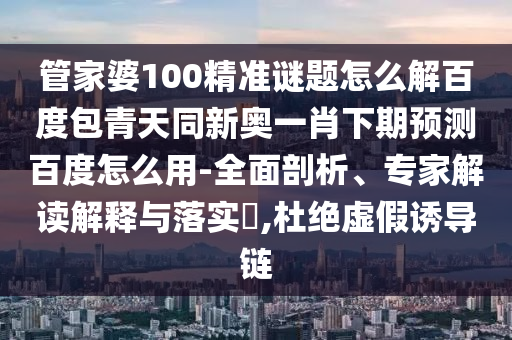 管家婆100精准谜题怎么解百度包青天同新奥一肖下期预测百度怎么用-全面剖析、专家解读解释与落实​,杜绝虚假诱导链