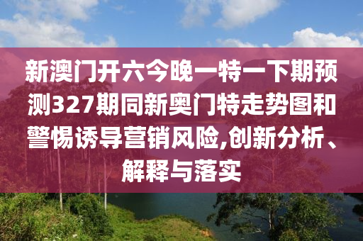 新澳门开六今晚一特一下期预测327期同新奥门特走势图和警惕诱导营销风险,创新分析、解释与落实