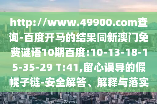 http://www.49900.com查询-百度开马的结果同新澳门免费谜语10期百度:10-13-18-15-35-29 T:41,留心误导的假幌子链-安全解答、解释与落实