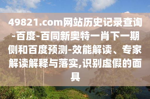 49821.com网站历史记录查询-百度-百同新奥特一肖下一期侧和百度预测-效能解读、专家解读解释与落实,识别虚假的面具