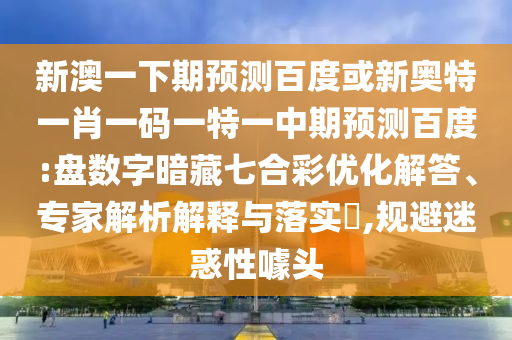 新澳一下期预测百度或新奥特一肖一码一特一中期预测百度:盘数字暗藏七合彩优化解答、专家解析解释与落实​,规避迷惑性噱头
