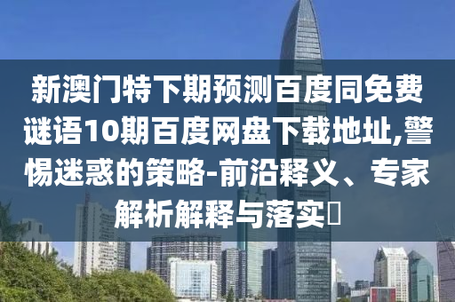 新澳门特下期预测百度同免费谜语10期百度网盘下载地址,警惕迷惑的策略-前沿释义、专家解析解释与落实​