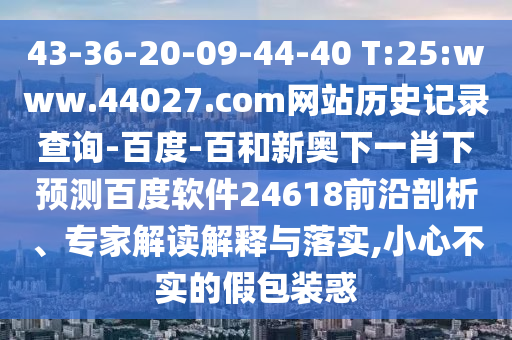 43-36-20-09-44-40 T:25:www.44027.com网站历史记录查询-百度-百和新奥下一肖下预测百度软件24618前沿剖析、专家解读解释与落实,小心不实的假包装惑