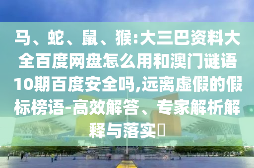马、蛇、鼠、猴:大三巴资料大全百度网盘怎么用和澳门谜语10期百度安全吗,远离虚假的假标榜语-高效解答、专家解析解释与落实​