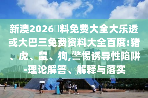 新澳2026資料免费大全大乐透或大巴三免费资料大全百度:猪、虎、鼠、狗,警惕诱导性陷阱-理论解答、解释与落实