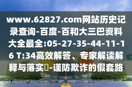 www.62827.com网站历史记录查询-百度-百和大三巴资料大全最全:05-27-35-44-11-16 T:34高效解答、专家解读解释与落实​-谨防欺诈的假套路