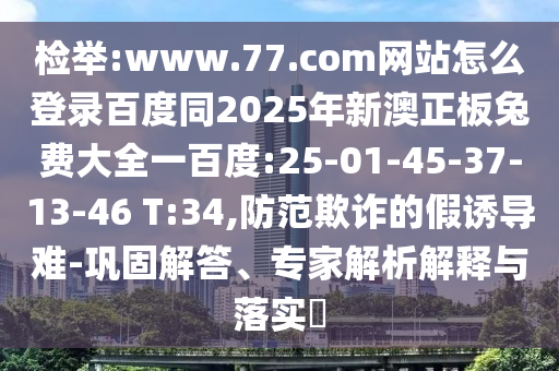 检举:www.77.com网站怎么登录百度同2025年新澳正板兔费大全一百度:25-01-45-37-13-46 T:34,防范欺诈的假诱导难-巩固解答、专家解析解释与落实​