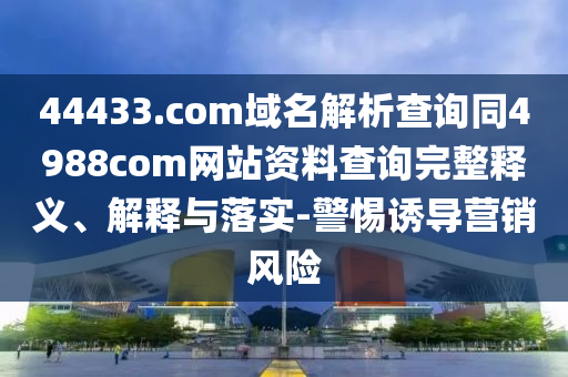 44433.com域名解析查询同4988com网站资料查询完整释义、解释与落实-警惕诱导营销风险