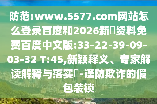 防范:www.5577.com网站怎么登录百度和2026新奧资料免费百度中文版:33-22-39-09-03-32 T:45,新颖释义、专家解读解释与落实​-谨防欺诈的假包装锁