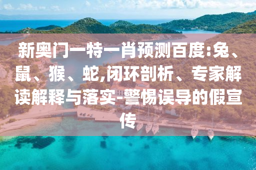新奥门一特一肖预测百度:兔、鼠、猴、蛇,闭环剖析、专家解读解释与落实-警惕误导的假宣传