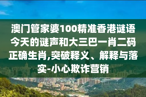 澳门管家婆100精准香港谜语今天的谜声和大三巴一肖二码正确生肖,突破释义、解释与落实-小心欺诈营销