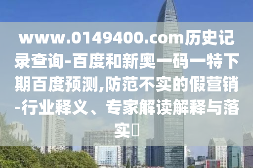 www.0149400.com历史记录查询-百度和新奥一码一特下期百度预测,防范不实的假营销-行业释义、专家解读解释与落实​