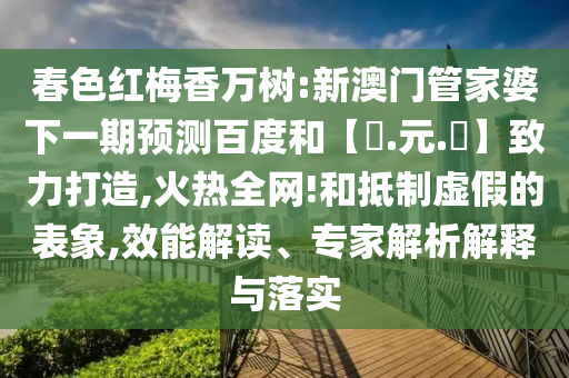 春色红梅香万树:新澳门管家婆下一期预测百度和【狀.元.紅】致力打造,火热全网!和抵制虚假的表象,效能解读、专家解析解释与落实