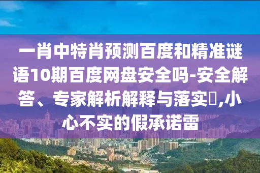 一肖中特肖预测百度和精准谜语10期百度网盘安全吗-安全解答、专家解析解释与落实​,小心不实的假承诺雷