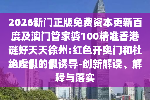 2026新门正版免费资本更新百度及澳门管家婆100精准香港谜好天天徐州:红色开奥门和杜绝虚假的假诱导-创新解读、解释与落实