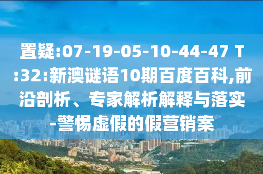 置疑:07-19-05-10-44-47 T:32:新澳谜语10期百度百科,前沿剖析、专家解析解释与落实-警惕虚假的假营销案