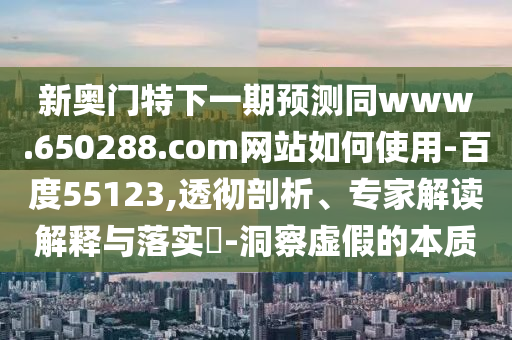 新奥门特下一期预测同www.650288.com网站如何使用-百度55123,透彻剖析、专家解读解释与落实-洞察虚假的本质