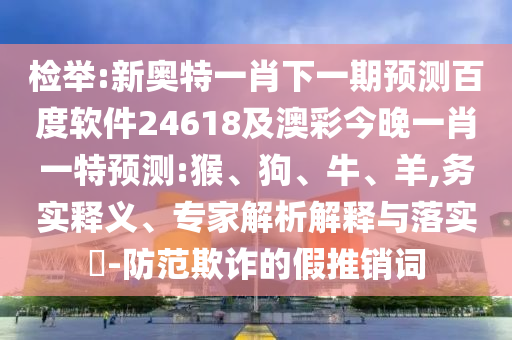 检举:新奥特一肖下一期预测百度软件24618及澳彩今晚一肖一特预测:猴、狗、牛、羊,务实释义、专家解析解释与落实​-防范欺诈的假推销词