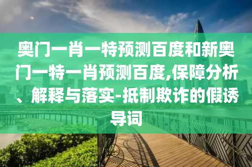 奥门一肖一特预测百度和新奥门一特一肖预测百度,保障分析、解释与落实-抵制欺诈的假诱导词