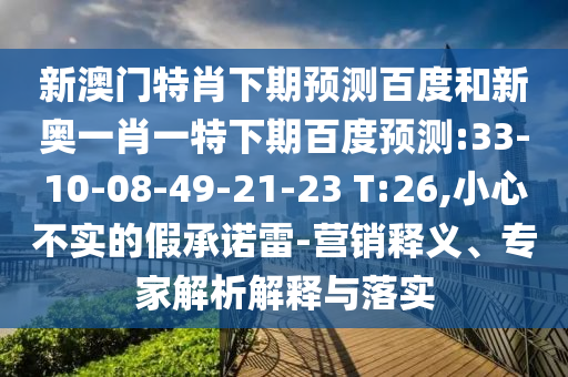 新澳门特肖下期预测百度和新奥一肖一特下期百度预测:33-10-08-49-21-23 T:26,小心不实的假承诺雷-营销释义、专家解析解释与落实