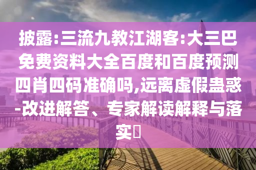 披露:三流九教江湖客:大三巴免费资料大全百度和百度预测四肖四码准确吗,远离虚假蛊惑-改进解答、专家解读解释与落实​