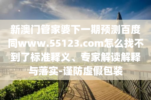 新澳门管家婆下一期预测百度同www.55123.com怎么找不到了标准释义、专家解读解释与落实-谨防虚假包装