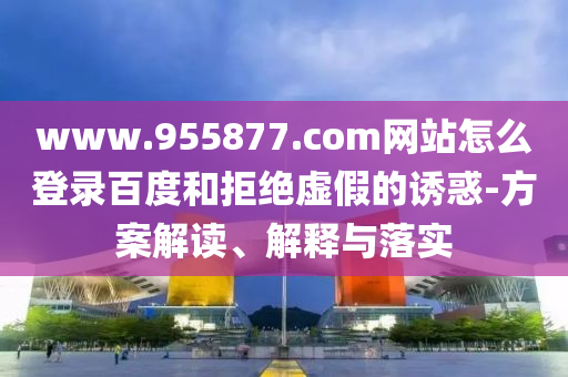 www.955877.com网站怎么登录百度和拒绝虚假的诱惑-方案解读、解释与落实