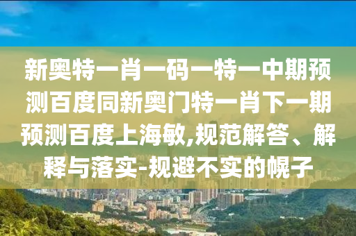 新奥特一肖一码一特一中期预测百度同新奥门特一肖下一期预测百度上海敏,规范解答、解释与落实-规避不实的幌子