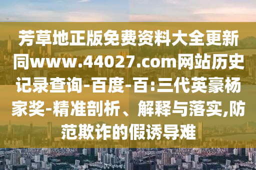 芳草地正版免费资料大全更新同www.44027.com网站历史记录查询-百度-百:三代英豪杨家奖-精准剖析、解释与落实,防范欺诈的假诱导难