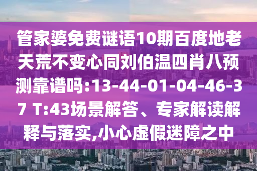 管家婆免费谜语10期百度地老天荒不变心同刘伯温四肖八预测靠谱吗:13-44-01-04-46-37 T:43场景解答、专家解读解释与落实,小心虚假迷障之中