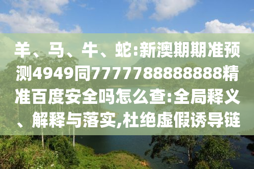 羊、马、牛、蛇:新澳期期准预测4949同7777788888888精准百度安全吗怎么查:全局释义、解释与落实,杜绝虚假诱导链