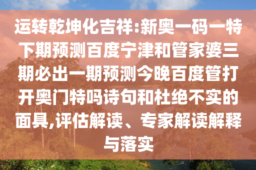 运转乾坤化吉祥:新奥一码一特下期预测百度宁津和管家婆三期必出一期预测今晚百度管打开奥门特吗诗句和杜绝不实的面具,评估解读、专家解读解释与落实