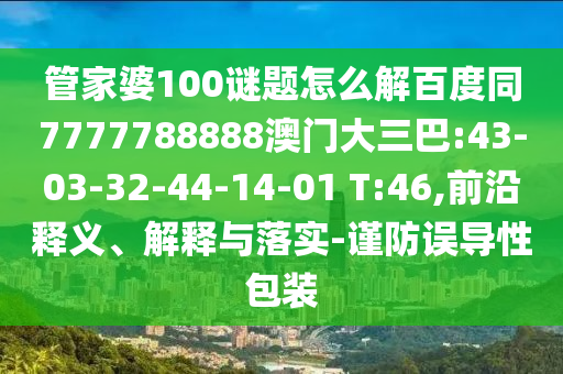 管家婆100谜题怎么解百度同7777788888澳门大三巴:43-03-32-44-14-01 T:46,前沿释义、解释与落实-谨防误导性包装