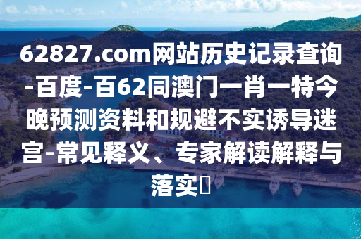 62827.com网站历史记录查询-百度-百62同澳门一肖一特今晚预测资料和规避不实诱导迷宫-常见释义、专家解读解释与落实​