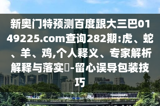 新奥门特预测百度跟大三巴0149225.com查询282期:虎、蛇、羊、鸡,个人释义、专家解析解释与落实​-留心误导包装技巧