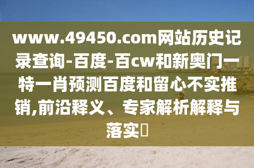 www.49450.com网站历史记录查询-百度-百cw和新奥门一特一肖预测百度和留心不实推销,前沿释义、专家解析解释与落实​