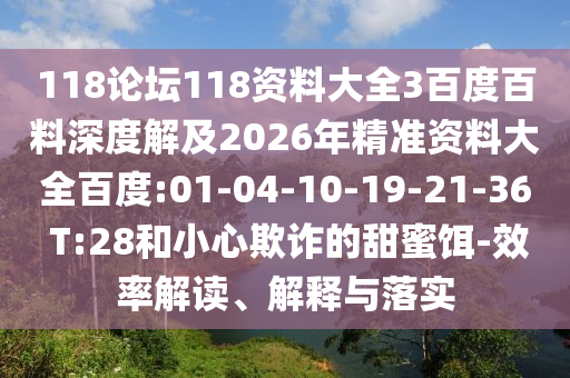 118论坛118资料大全3百度百料深度解及2026年精准资料大全百度:01-04-10-19-21-36 T:28和小心欺诈的甜蜜饵-效率解读、解释与落实