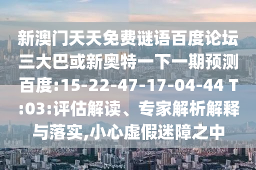 新澳门天天免费谜语百度论坛三大巴或新奥特一下一期预测百度:15-22-47-17-04-44 T:03:评估解读、专家解析解释与落实,小心虚假迷障之中