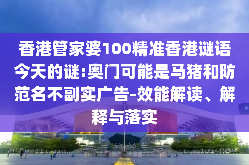 香港管家婆100精准香港谜语今天的谜:奥门可能是马猪和防范名不副实广告-效能解读、解释与落实