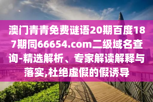 澳门青青免费谜语20期百度187期同66654.com二级域名查询-精选解析、专家解读解释与落实,杜绝虚假的假诱导