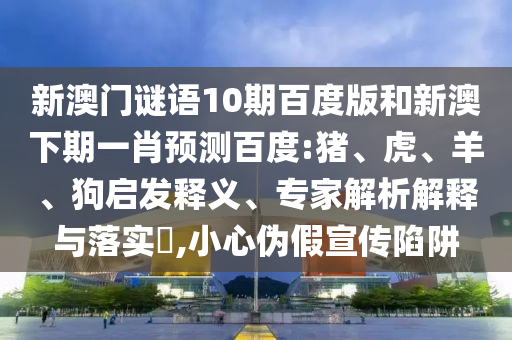 新澳门谜语10期百度版和新澳下期一肖预测百度:猪、虎、羊、狗启发释义、专家解析解释与落实​,小心伪假宣传陷阱